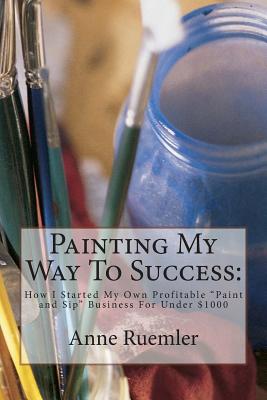 Painting My Way to Success: : How I Started My Own Profitable "Paint and Sip" Business for Under $1000 - Ruemler, Anne