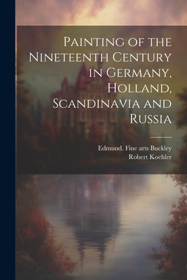 Painting of the Nineteenth Century in Germany, Holland, Scandinavia and Russia - Koehler, Robert, and Buckley, Edmund