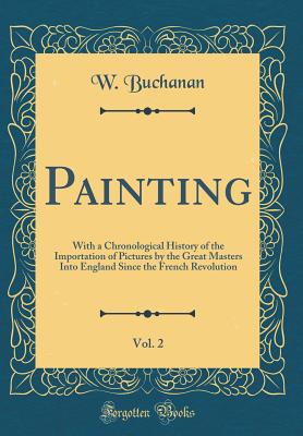 Painting, Vol. 2: With a Chronological History of the Importation of Pictures by the Great Masters Into England Since the French Revolution (Classic Reprint) - Buchanan, W