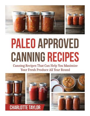 Paleo Approved Canning Recipes: Canning Recipes That Can Help You Maximize Your Fresh Produce All Year Round - Taylor, Charlotte