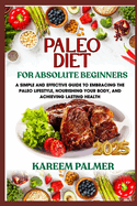 Paleo Diet for Absolute Beginners: A Simple And Effective Guide To Embracing The Paleo Lifestyle, Nourishing Your Body, And Achieving Lasting Health
