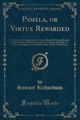 Pamela, or Virtue Rewarded: In a Series of Familiar Letters from a Beautiful Young Damsel to Her Parents; Published in Order to Cultivate Principles of Virtue and Religion in the Minds of the Youth of Both Sexes (Classic Reprint) - Richardson, Samuel