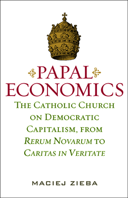 Papal Economics: The Catholic Church on Democratic Capitalism, from Rerum Novarum to Caritas in Veritate - Zieba, Maciej, O.P.