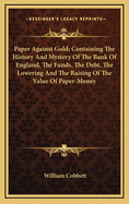 Paper Against Gold; Containing the History and Mystery of the Bank of England, the Funds, the Debt, the Sinking Fund, the Bank Stoppage, the Lowering and the Raising of the Value of Paper-Money: No. 1-15