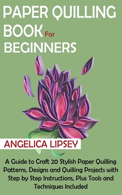 Paper Quilling Book for Beginners: A Guide to Craft 20 Stylish Paper Quilling Patterns, Designs and Quilling Projects with Step by Step Instructions, Plus Tools and Techniques Included - Lipsey, Angelica