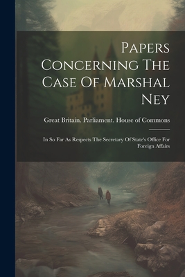 Papers Concerning The Case Of Marshal Ney: In So Far As Respects The Secretary Of State's Office For Foreign Affairs - Great Britain Parliament House of C (Creator)