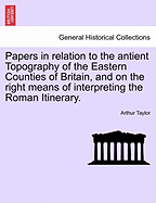 Papers in Relation to the Antient Topography of the Eastern Counties of Britain, and on the Right Means of Interpreting the Roman Itinerary [By A. Taylor]