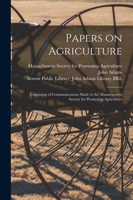 Papers on Agriculture: Consisting of Communications Made to the Massachusetts Society for Promoting Agriculture - Massachusetts Society for Promoting a (Creator), and Adams, John 1735-1826 (Creator), and Boston Public Library) John Adams...