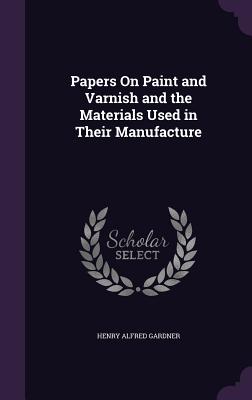 Papers On Paint and Varnish and the Materials Used in Their Manufacture - Gardner, Henry Alfred