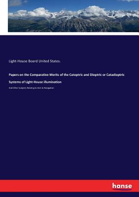 Papers on the Comparative Merits of the Catoptric and Dioptric or Catadioptric Systems of Light-House illumination: And Other Subjects Relating to Aids to Navigation - United States, Light-House Board