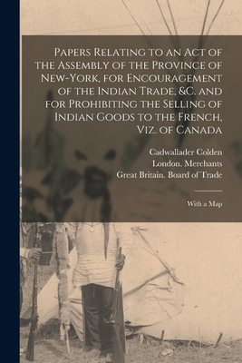 Papers Relating to an Act of the Assembly of the Province of New-York, for Encouragement of the Indian Trade, &c. and for Prohibiting the Selling of Indian Goods to the French, Viz. of Canada: With a Map - Colden, Cadwallader 1688-1776, and London Merchants (Creator), and Great Britain Board of Trade (Creator)