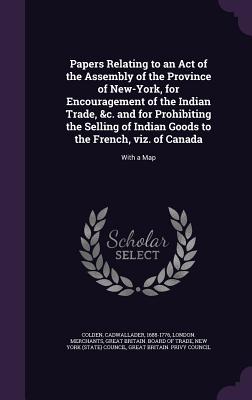 Papers Relating to an Act of the Assembly of the Province of New-York, for Encouragement of the Indian Trade, &c. and for Prohibiting the Selling of Indian Goods to the French, viz. of Canada: With a Map - Colden, Cadwallader, and Merchants, London, and Great Britain Board of Trade (Creator)