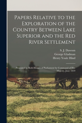 Papers Relative to the Exploration of the Country Between Lake Superior and the Red River Settlement [microform]: Presented to Both Houses of Parliament by Command of Her Majesty, June 1859 - Dawson, S J (Simon James) 1820-1902 (Creator), and Gladman, George 1800-1863, and Hind, Henry Youle 1823-1908