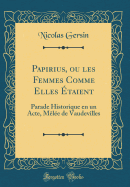 Papirius, Ou Les Femmes Comme Elles taient: Parade Historique En Un Acte, Mle de Vaudevilles (Classic Reprint)