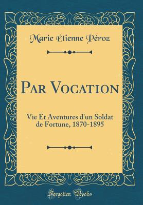 Par Vocation: Vie Et Aventures D'Un Soldat de Fortune, 1870-1895 (Classic Reprint) - Peroz, Marie Etienne