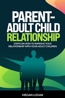 Parent-Adult Child Relationship: Steps on How to Improve Your Relationship with Your Adult Children - Logan, Megan