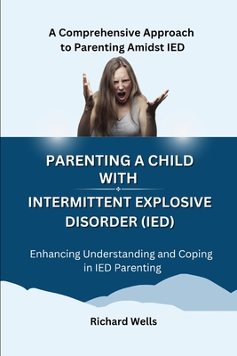 Parenting a Child with Intermittent Explosive Disorder (IED): A Comprehensive Approach to Parenting Amidst IED - Wells, Richard