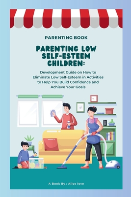 Parenting Low Self-Esteem Children: Development Guide on How to Eliminate Low Self-Esteem in Activities to Help You Build Confidence and Achieve Your Goals - Love, Alice