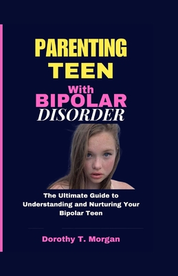 Parenting Teens with Bipolar Disorder: The Ultimate Guide to Understanding and Nurturing Your Bipolar Teen - T Morgan, Dorothy