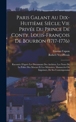 Paris Galant Au Dix-Huiti?me Si?cle; Vie Priv?e Du Prince de Conty, Louis-Fran?ois de Bourbon (1717-1776): Racont?e d'Apr?s Les Documents Des Archives, Les Notes de la Police Des Moeurs Et Les M?moires, Manuscrits Ou Imprim?s, de Ses Contemporains - Capon, Gaston, and Yve-Plessis, Robert