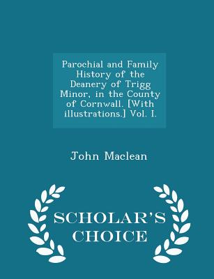 Parochial and Family History of the Deanery of Trigg Minor, in the County of Cornwall. [With illustrations.] Vol. I. - Scholar's Choice Edition - MacLean, John, Sir