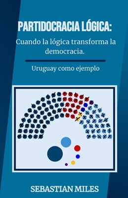 Partidocracia L?gica: Cuando la l?gica transforma la democracia.: Un anlisis profundo del sistema pol?tico uruguayo y una propuesta revolucionaria para reinventar la democracia. - Miles, Sebastian