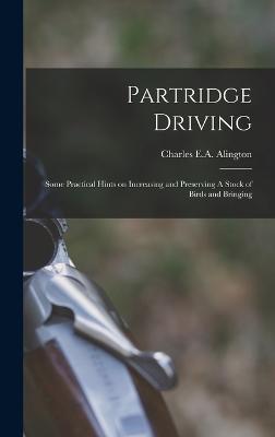 Partridge Driving: Some Practical Hints on Increasing and Preserving A Stock of Birds and Bringing - Alington, Charles E a