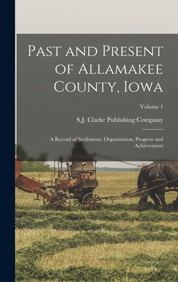 Past and Present of Allamakee County, Iowa: A Record of Settlement, Organization, Progress and Achievement; Volume 1 - S J Clarke Publishing Company (Creator)