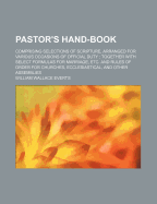 Pastor's Hand-Book: Comprising Selections of Scripture, Arranged for Various Occasions of Official Duty; Together with Select Formulas for Marriage, Etc. and Rules of Order for Churches, Ecclesiastical, and Other Assemblies