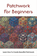 Patchwork For Beginners: Learn How To Create Beautiful Patchwork: Step By Step Patchwork Patterns