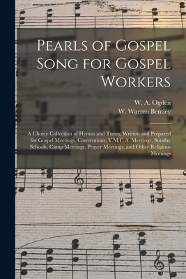 Pearls of Gospel Song for Gospel Workers: a Choice Collection of Hymns and Tunes, Written and Prepared for Gospel Meetings, Conventions, Y.M.C.A. Meetings, Sunday Schools, Camp Meetings, Prayer Meetings, and Other Religious Meetings - Ogden, W a (William a ) (Creator), and Bentley, W Warren (William Warren) (Creator)