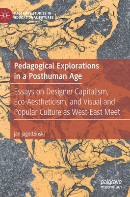 Pedagogical Explorations in a Posthuman Age: Essays on Designer Capitalism, Eco-Aestheticism, and Visual and Popular Culture as West-East Meet - Jagodzinski, Jan