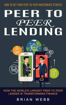Peer to Peer Lending: How to Get Your Peer-to-peer Investments Started (How the World's Largest Peer to Peer Lender Is Transforming Finance) - Webb, Brian