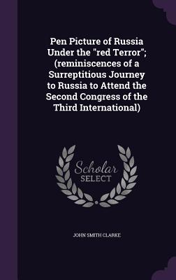 Pen Picture of Russia Under the "red Terror"; (reminiscences of a Surreptitious Journey to Russia to Attend the Second Congress of the Third International) - Clarke, John Smith