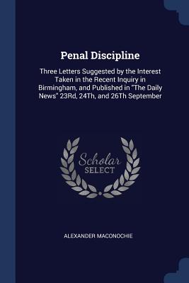 Penal Discipline: Three Letters Suggested by the Interest Taken in the Recent Inquiry in Birmingham, and Published in The Daily News 23Rd, 24Th, and 26Th September - Maconochie, Alexander