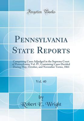 Pennsylvania State Reports, Vol. 40: Comprising Cases Adjudged in the Supreme Court of Pennsylvania; Vol. IV, Containing Cases Decided During May, October, and November Terms, 1861 (Classic Reprint) - Wright, Robert E, Professor