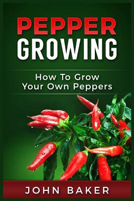 Pepper Growing: How to Grow Your Own Peppers: Everything You Need to Know about Growing Different Kinds of Peppers - Baker, John, Sir
