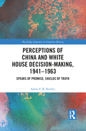 Perceptions of China and White House Decision-Making, 1941-1963: Spears of Promise, Shields of Truth