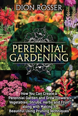 Perennial Gardening: How You Can Create a Perennial Garden and Grow Flowers, Vegetables, Shrubs, Herbs and Fruit along with Making It Beautiful Using Pruning Techniques - Rosser, Dion