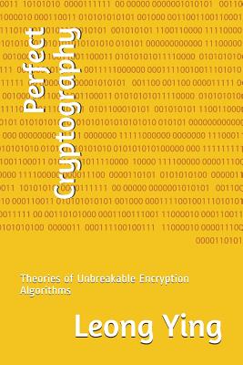 Perfect Cryptography: Theories of Unbreakable Encryption Algorithms - Ying, Leong
