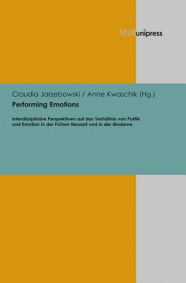 Performing Emotions: Interdisziplinare Perspektiven Auf Das Verhaltnis Von Politik Und Emotion in Der Fruhen Neuzeit Und in Der Moderne - Jarzebowski, Claudia (Editor), and Kwaschik, Anne (Editor)