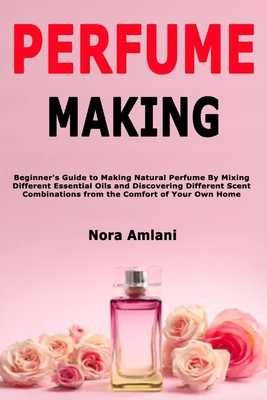 Perfume Making: Beginner's Guide to Making Natural Perfume By Mixing Different Essential Oils and Discovering Different Scent Combinations from the Comfort of Your Own Home - Amlani, Nora