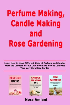 Perfume Making, Candle Making and Rose Gardening: Learn How to Make Different Kinds of Perfume and Candles From the Comfort of Your Own Home and How to Cultivate Your Very Own Rose Garden - Amlani, Nora