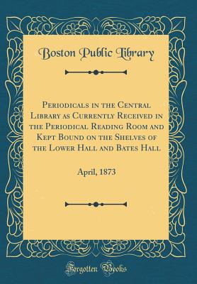 Periodicals in the Central Library as Currently Received in the Periodical Reading Room and Kept Bound on the Shelves of the Lower Hall and Bates Hall: April, 1873 (Classic Reprint) - Library, Boston Public