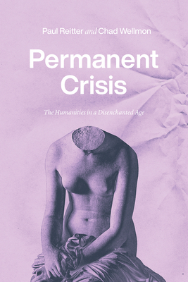 Permanent Crisis: The Humanities in a Disenchanted Age - Reitter, Paul, and Wellmon, Chad