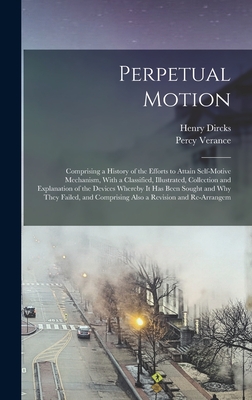 Perpetual Motion; Comprising a History of the Efforts to Attain Self-motive Mechanism, With a Classified, Illustrated, Collection and Explanation of the Devices Whereby it has Been Sought and why They Failed, and Comprising Also a Revision and Re-arrangem - Dircks, Henry, and Verance, Percy
