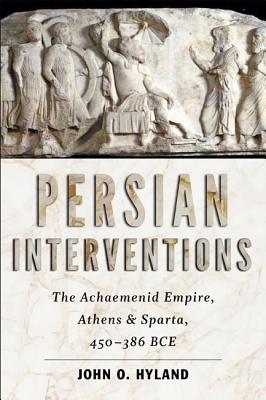 Persian Interventions: The Achaemenid Empire, Athens, and Sparta, 450-386 BCE - Hyland, John O.