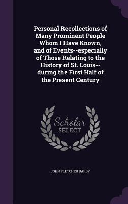 Personal Recollections of Many Prominent People Whom I Have Known, and of Events--especially of Those Relating to the History of St. Louis--during the First Half of the Present Century - Darby, John Fletcher