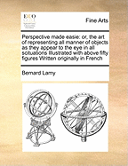 Perspective Made Easie: Or, the Art of Representing All Manner of Objects as They Appear to the Eye in All Scituations Illustrated with Above Fifty Figures Written Originally in French