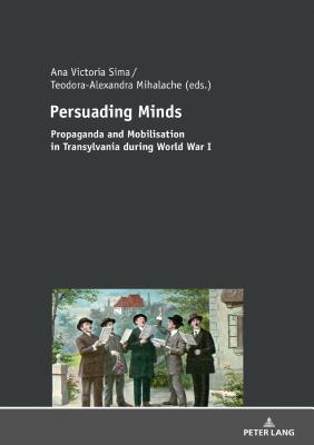 Persuading Minds: Propaganda and Mobilisation in Transylvania during World War I - Sima, Ana Victoria (Editor), and Mihalache, Teodora-Alexandra (Editor)